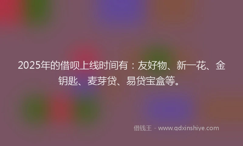 2025年的借呗上线时间有:友好物、新一花、金钥匙、麦芽贷、易贷宝盒等。