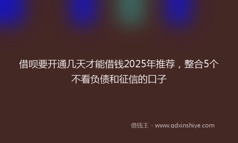 借呗要开通几天才能借钱2025年推荐，整合5个不看负债和征信的口子