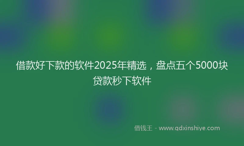 借款好下款的软件2025年精选，盘点五个5000块贷款秒下软件