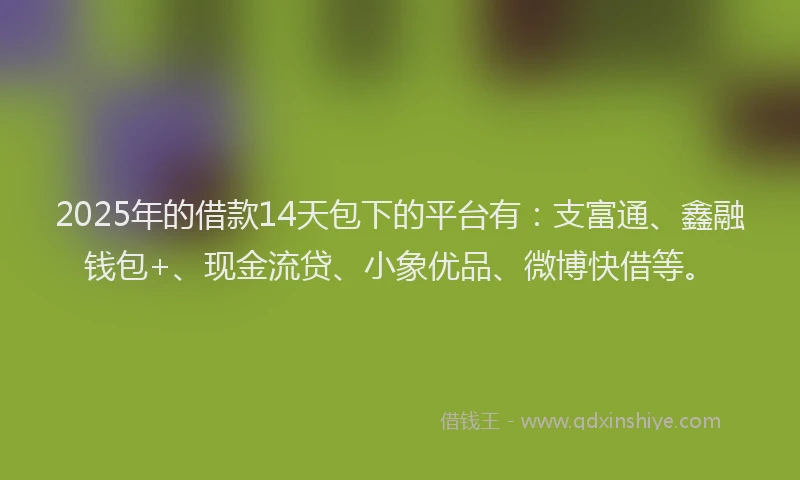 2025年的借款14天包下的平台有：支富通、鑫融钱包+、现金流贷、小象优品、微博快借等。