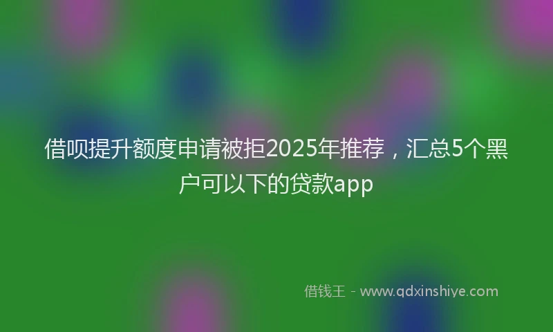 借呗提升额度申请被拒2025年推荐，汇总5个黑户可以下的贷款app