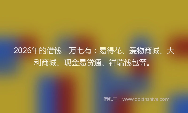 2026年的借钱一万七有:易得花、爱物商城、大利商城、现金易贷通、祥瑞钱包等。