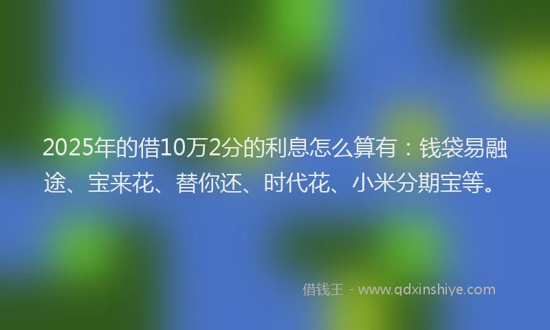 2025年的借10万2分的利息怎么算有：钱袋易融途、宝来花、替你还、时代花、小米分期宝等。