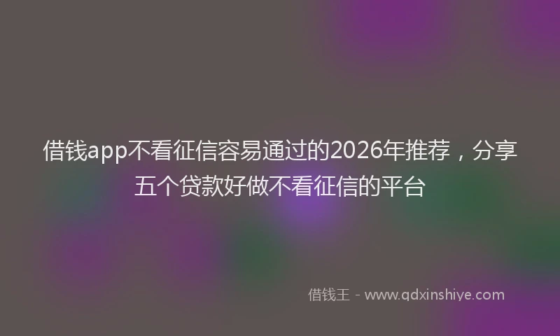 借钱app不看征信容易通过的2026年推荐,分享五个贷款好做不看征信的平台