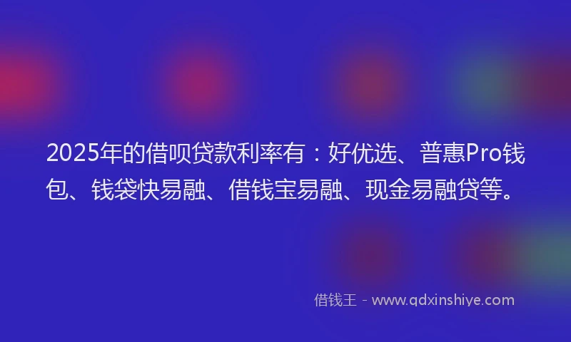 2025年的借呗贷款利率有:好优选、普惠Pro钱包、钱袋快易融、借钱宝易融、现金易融贷等。