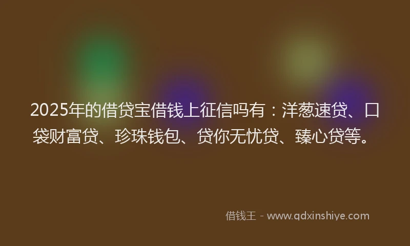 2025年的借贷宝借钱上征信吗有:洋葱速贷、口袋财富贷、珍珠钱包、贷你无忧贷、臻心贷等。