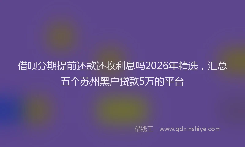 借呗分期提前还款还收利息吗2026年精选，汇总五个苏州黑户贷款5万的平台