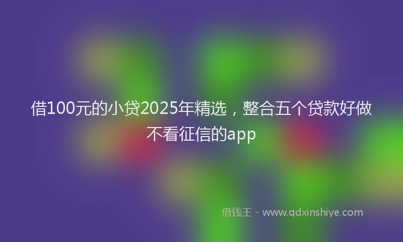 借100元的小贷2025年精选，整合五个贷款好做不看征信的app