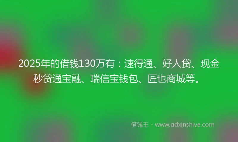 2025年的借钱130万有:速得通、好人贷、现金秒贷通宝融、瑞信宝钱包、匠也商城等。