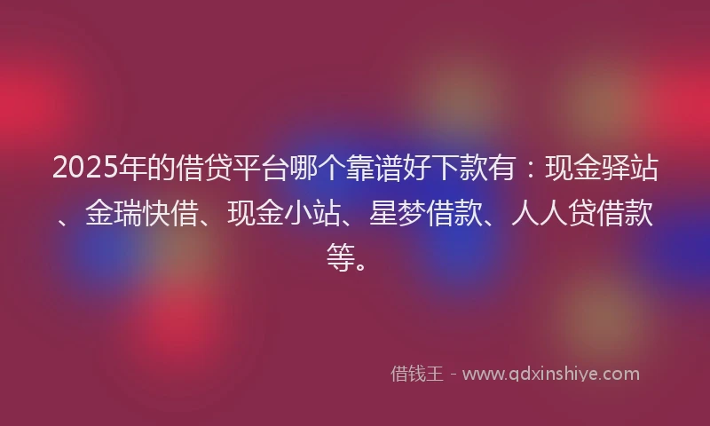 2025年的借贷平台哪个靠谱好下款有：现金驿站、金瑞快借、现金小站、星梦借款、人人贷借款等。