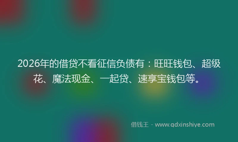 2026年的借贷不看征信负债有：旺旺钱包、超级花、魔法现金、一起贷、速享宝钱包等。