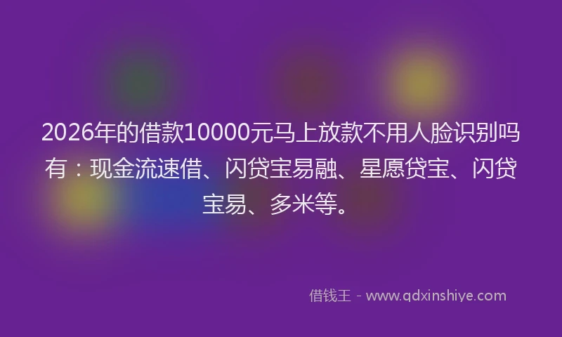 2026年的借款10000元马上放款不用人脸识别吗有：现金流速借、闪贷宝易融、星愿贷宝、闪贷宝易、多米等。