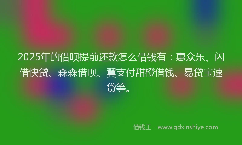 2025年的借呗提前还款怎么借钱有：惠众乐、闪借快贷、森森借呗、翼支付甜橙借钱、易贷宝速贷等。