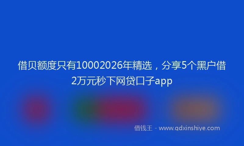 借贝额度只有10002026年精选，分享5个黑户借2万元秒下网贷口子app