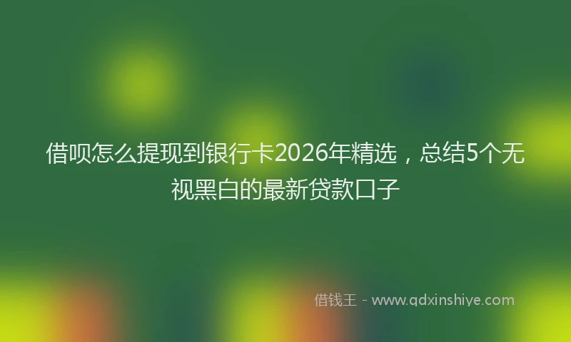 借呗怎么提现到银行卡2026年精选，总结5个无视黑白的最新贷款口子
