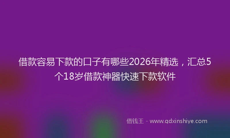 借款容易下款的口子有哪些2026年精选，汇总5个18岁借款神器快速下款软件