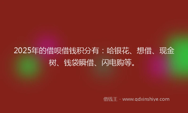 2025年的借呗借钱积分有：哈银花、想借、现金树、钱袋瞬借、闪电购等。