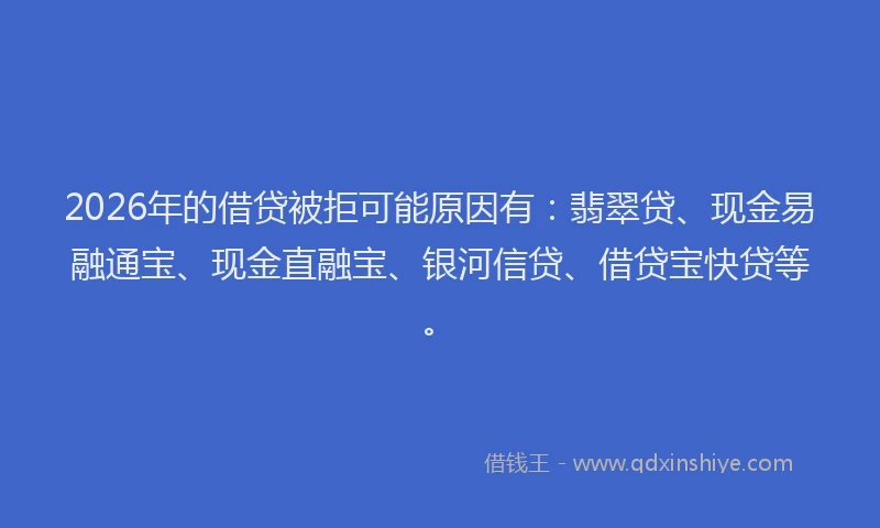 2026年的借贷被拒可能原因有：翡翠贷、现金易融通宝、现金直融宝、银河信贷、借贷宝快贷等。