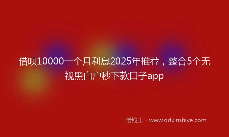 借呗10000一个月利息2025年推荐，整合5个无视黑白户秒下款口子app