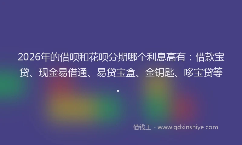 2026年的借呗和花呗分期哪个利息高有：借款宝贷、现金易借通、易贷宝盒、金钥匙、哆宝贷等。