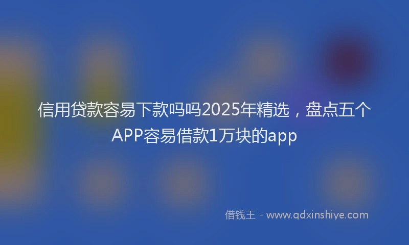 信用贷款容易下款吗吗2025年精选，盘点五个APP容易借款1万块的app