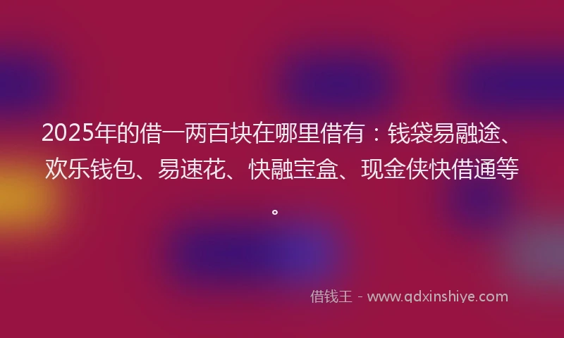 2025年的借一两百块在哪里借有:钱袋易融途、欢乐钱包、易速花、快融宝盒、现金侠快借通等。