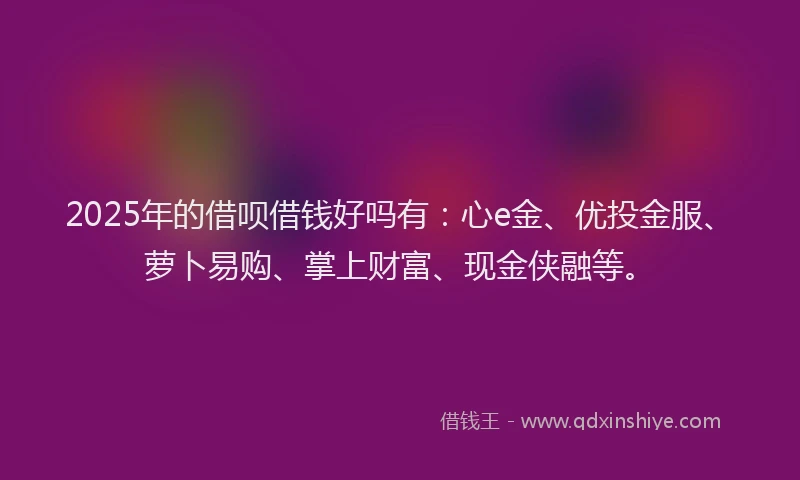 2025年的借呗借钱好吗有:心e金、优投金服、萝卜易购、掌上财富、现金侠融等。