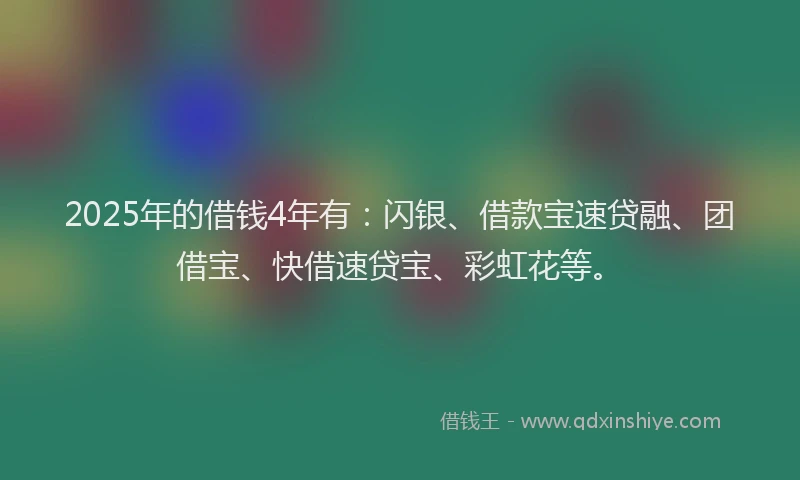 2025年的借钱4年有：闪银、借款宝速贷融、团借宝、快借速贷宝、彩虹花等。