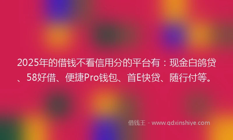2025年的借钱不看信用分的平台有：现金白鸽贷、58好借、便捷Pro钱包、首E快贷、随行付等。