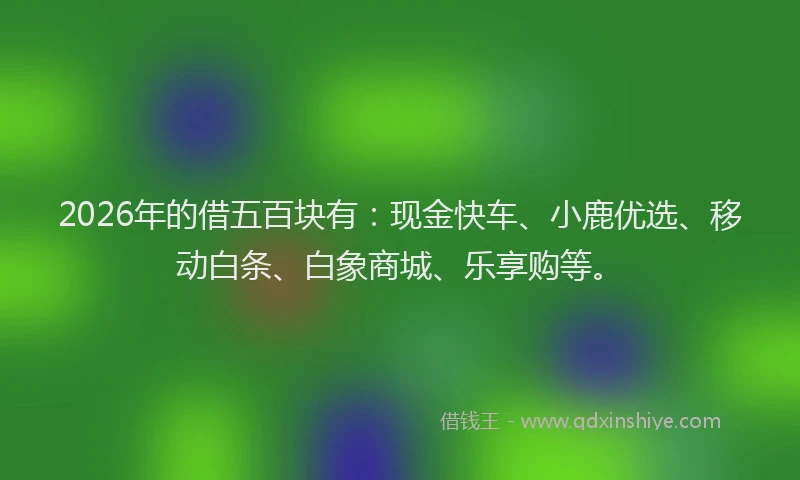 2026年的借五百块有:现金快车、小鹿优选、移动白条、白象商城、乐享购等。