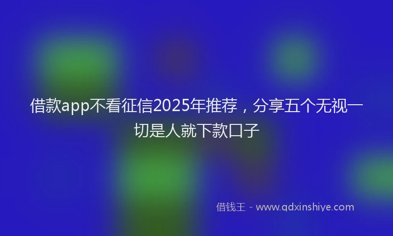借款app不看征信2025年推荐，分享五个无视一切是人就下款口子