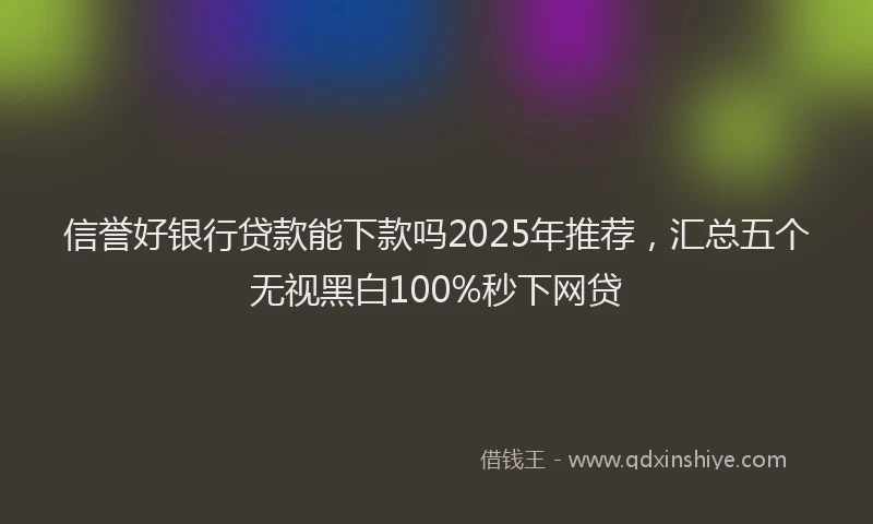 信誉好银行贷款能下款吗2025年推荐，汇总五个无视黑白100%秒下网贷