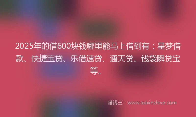 2025年的借600块钱哪里能马上借到有：星梦借款、快捷宝贷、乐借速贷、通天贷、钱袋瞬贷宝等。