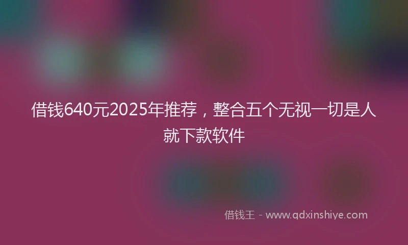 借钱640元2025年推荐，整合五个无视一切是人就下款软件
