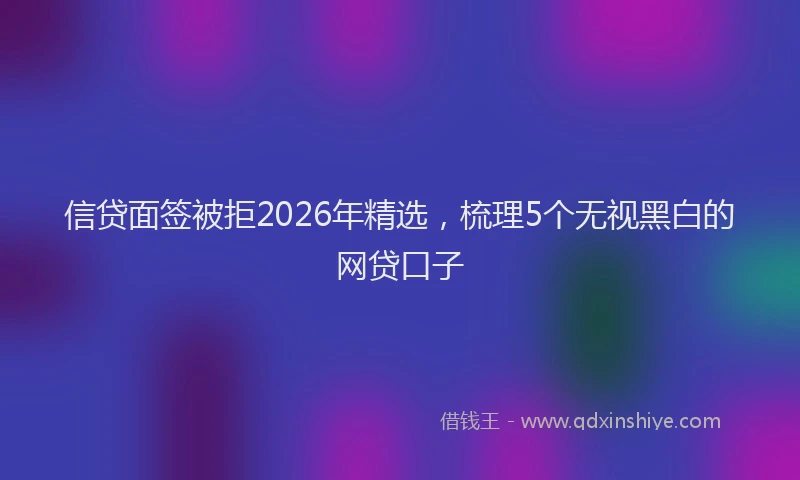 信贷面签被拒2026年精选，梳理5个无视黑白的网贷口子