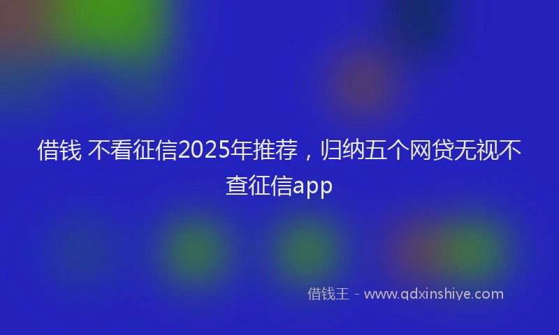 借钱 不看征信2025年推荐，归纳五个网贷无视不查征信app