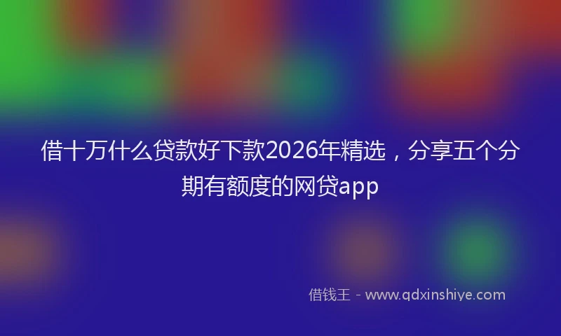 借十万什么贷款好下款2026年精选，分享五个分期有额度的网贷app