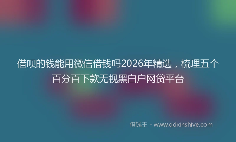 借呗的钱能用微信借钱吗2026年精选，梳理五个百分百下款无视黑白户网贷平台
