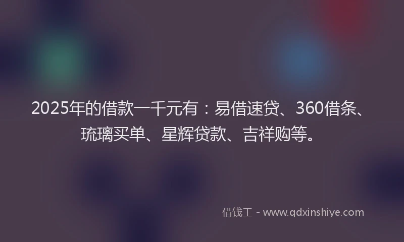2025年的借款一千元有：易借速贷、360借条、琉璃买单、星辉贷款、吉祥购等。