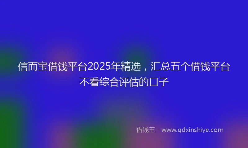 信而宝借钱平台2025年精选，汇总五个借钱平台不看综合评估的口子