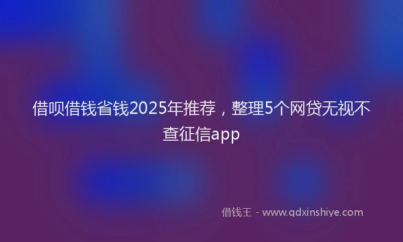 借呗借钱省钱2025年推荐，整理5个网贷无视不查征信app