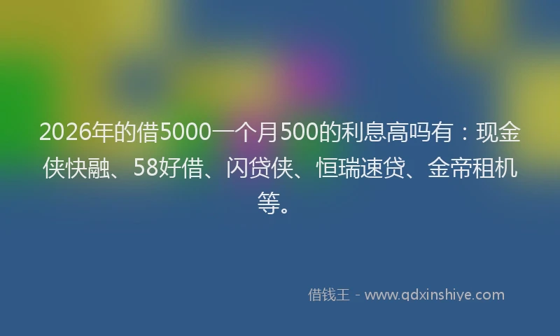 2026年的借5000一个月500的利息高吗有:现金侠快融、58好借、闪贷侠、恒瑞速贷、金帝租机等。