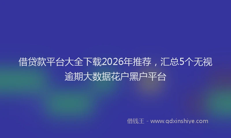 借贷款平台大全下载2026年推荐,汇总5个无视逾期大数据花户黑户平台