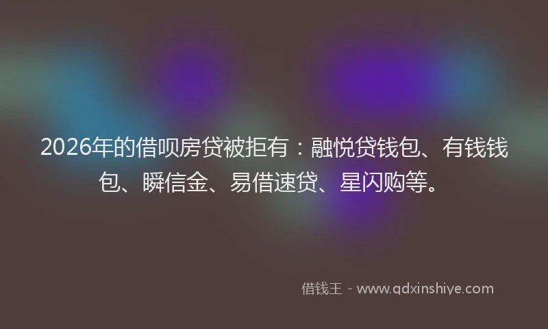2026年的借呗房贷被拒有：融悦贷钱包、有钱钱包、瞬信金、易借速贷、星闪购等。