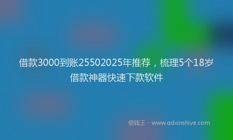借款3000到账25502025年推荐，梳理5个18岁借款神器快速下款软件