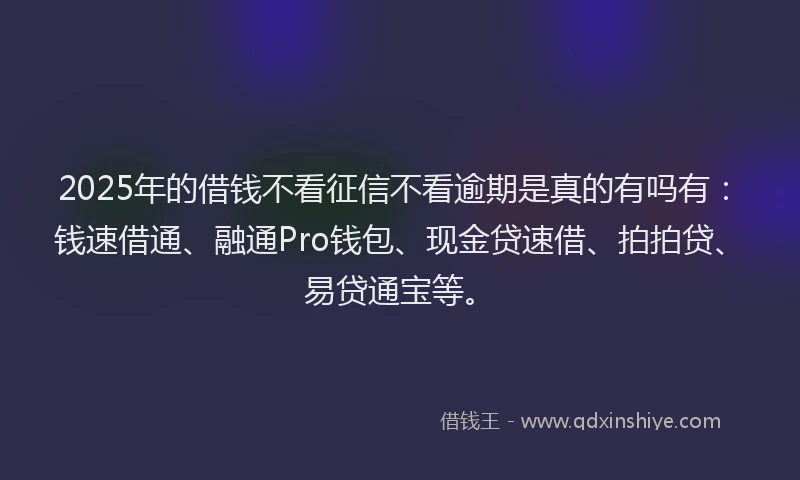 2025年的借钱不看征信不看逾期是真的有吗有：钱速借通、融通Pro钱包、现金贷速借、拍拍贷、易贷通宝等。