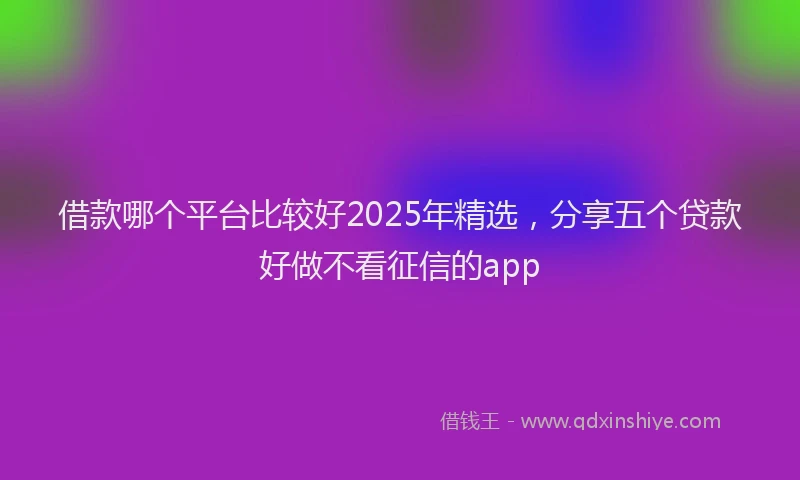借款哪个平台比较好2025年精选,分享五个贷款好做不看征信的app