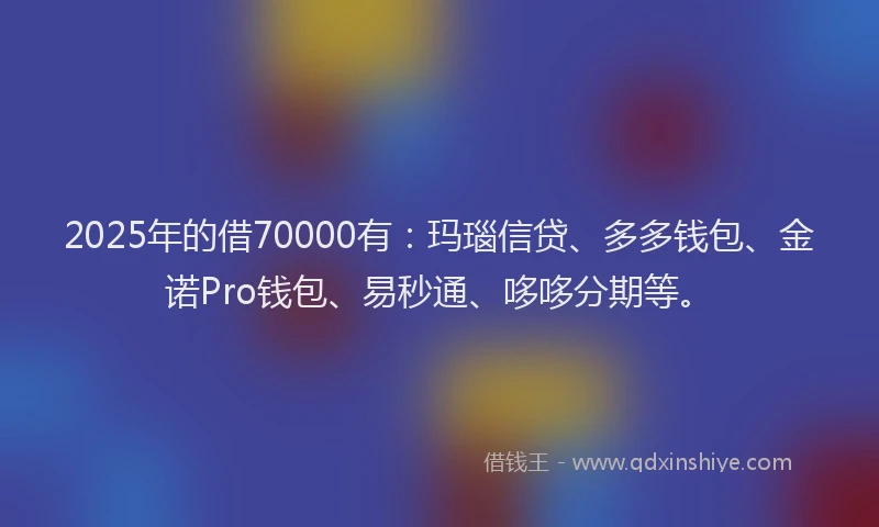 2025年的借70000有：玛瑙信贷、多多钱包、金诺Pro钱包、易秒通、哆哆分期等。