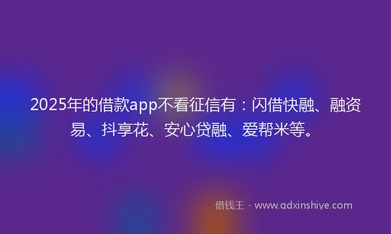 2025年的借款app不看征信有：闪借快融、融资易、抖享花、安心贷融、爱帮米等。