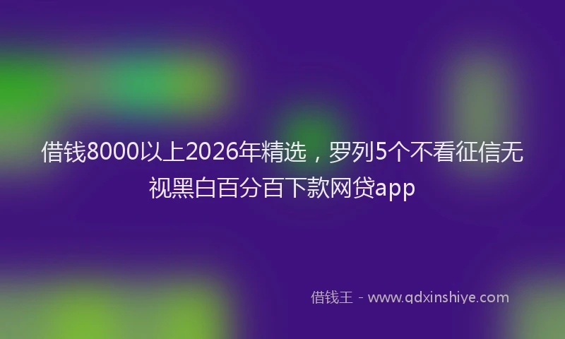 借钱8000以上2026年精选，罗列5个不看征信无视黑白百分百下款网贷app